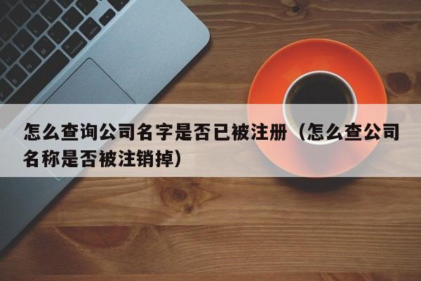 怎么查询公司名字是否已被注册（怎么查公司名称是否被注销掉）