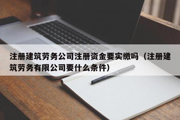 注册建筑劳务公司注册资金要实缴吗（注册建筑劳务有限公司要什么条件）