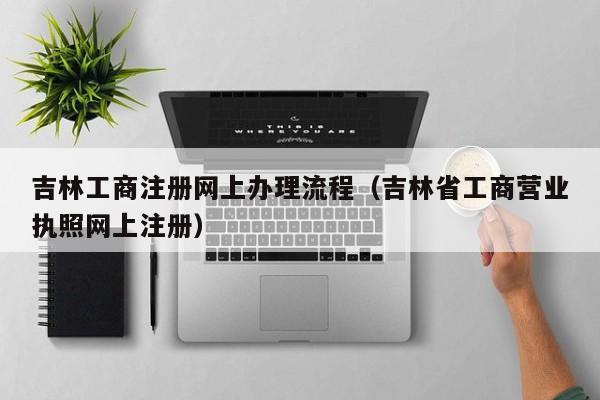 吉林工商注册网上办理流程（吉林省工商营业执照网上注册）