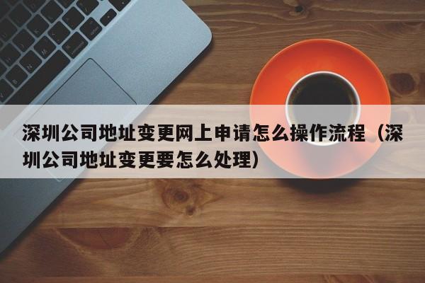 深圳公司地址变更网上申请怎么操作流程（深圳公司地址变更要怎么处理）