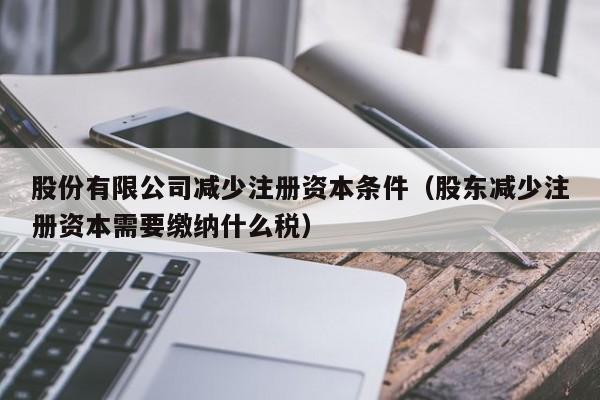股份有限公司减少注册资本条件（股东减少注册资本需要缴纳什么税）