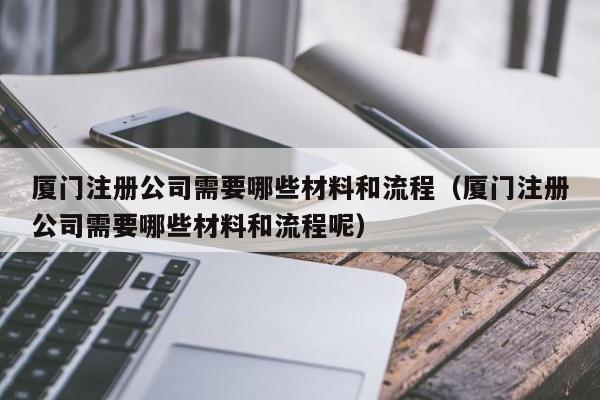 厦门注册公司需要哪些材料和流程（厦门注册公司需要哪些材料和流程呢）