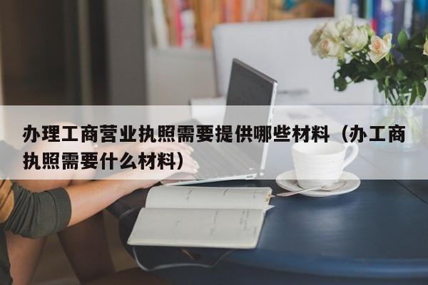 办理工商营业执照需要提供哪些材料（办工商执照需要什么材料）