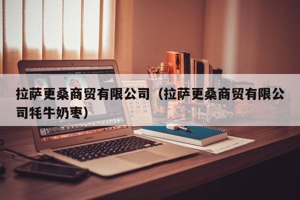 拉萨更桑商贸有限公司（拉萨更桑商贸有限公司牦牛奶枣）