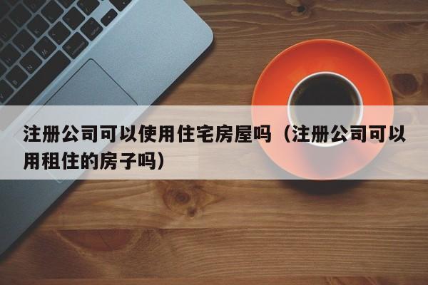 注册公司可以使用住宅房屋吗（注册公司可以用租住的房子吗）