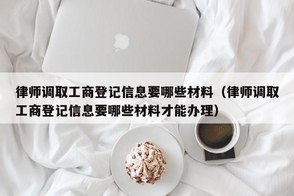 律师调取工商登记信息要哪些材料（律师调取工商登记信息要哪些材料才能办理）