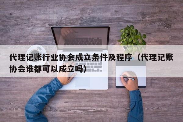 代理记账行业协会成立条件及程序（代理记账协会谁都可以成立吗）
