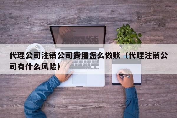 代理公司注销公司费用怎么做账（代理注销公司有什么风险）