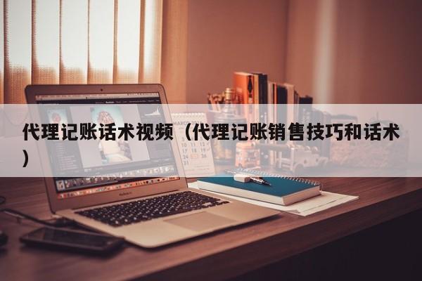 代理记账话术视频（代理记账销售技巧和话术）
