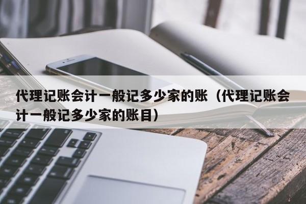 代理记账会计一般记多少家的账（代理记账会计一般记多少家的账目）