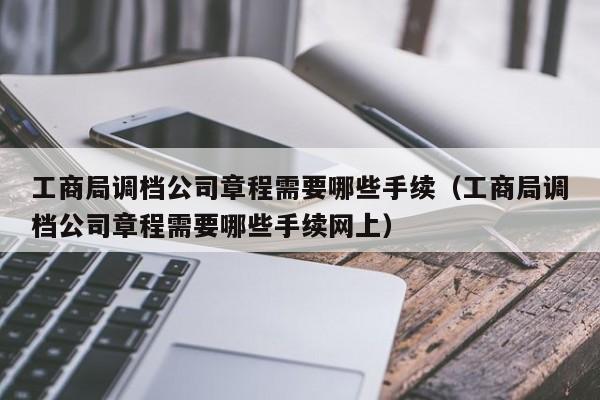 工商局调档公司章程需要哪些手续（工商局调档公司章程需要哪些手续网上）
