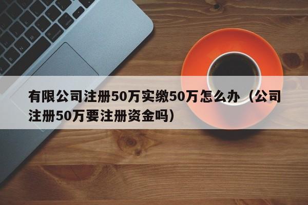 有限公司注册50万实缴50万怎么办（公司注册50万要注册资金吗）