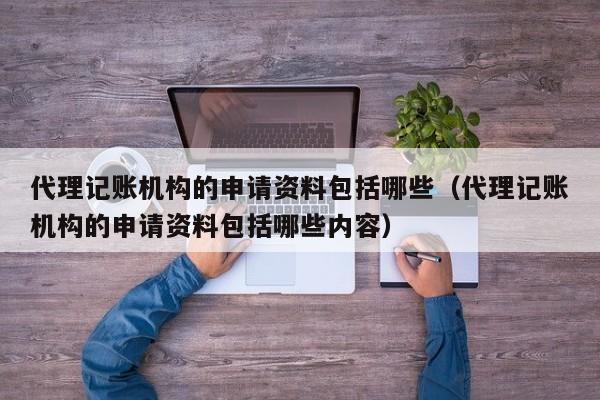 代理记账机构的申请资料包括哪些（代理记账机构的申请资料包括哪些内容）