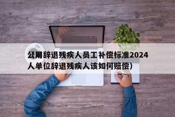 公司辞退残疾人员工补偿标准2024（用人单位辞退残疾人该如何赔偿）