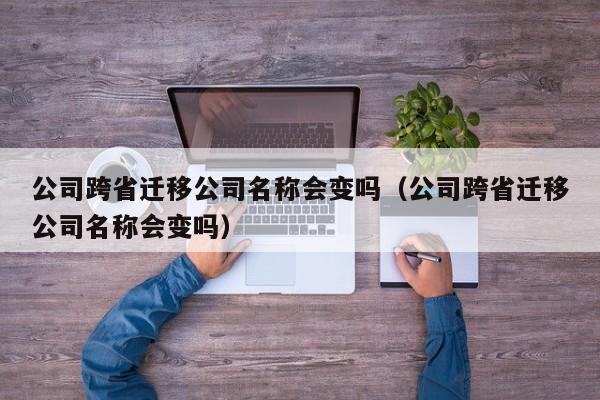 公司跨省迁移公司名称会变吗（公司跨省迁移公司名称会变吗）