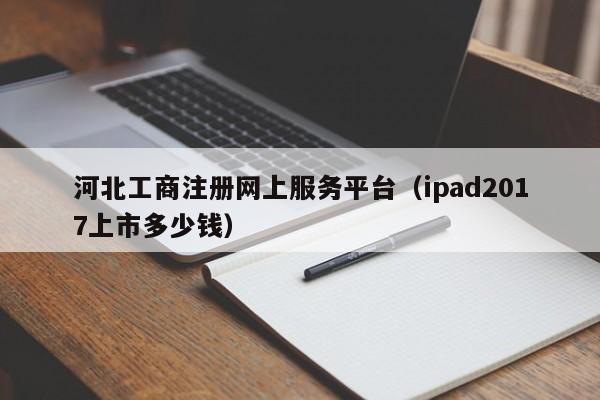 河北工商注册网上服务平台（ipad2017上市多少钱）