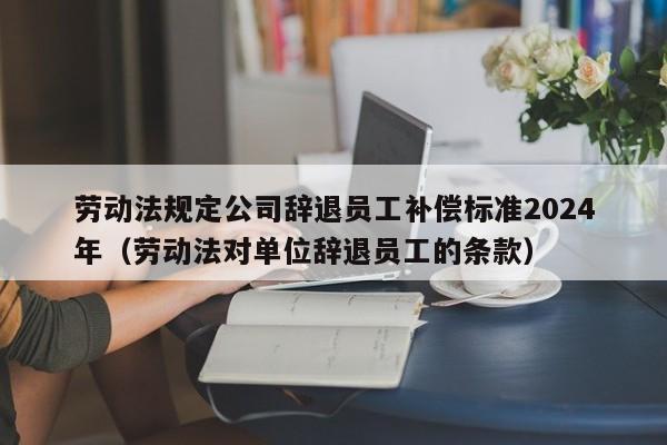 劳动法规定公司辞退员工补偿标准2024年（劳动法对单位辞退员工的条款）