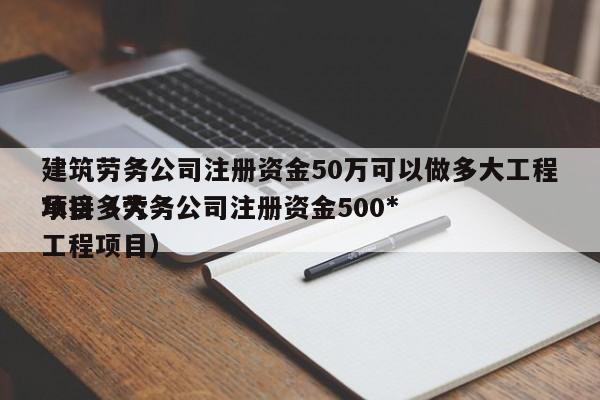 建筑劳务公司注册资金50万可以做多大工程项目（劳务公司注册资金500*承接多大工程项目）