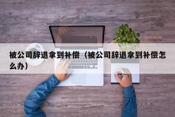 被公司辞退拿到补偿（被公司辞退拿到补偿怎么办）