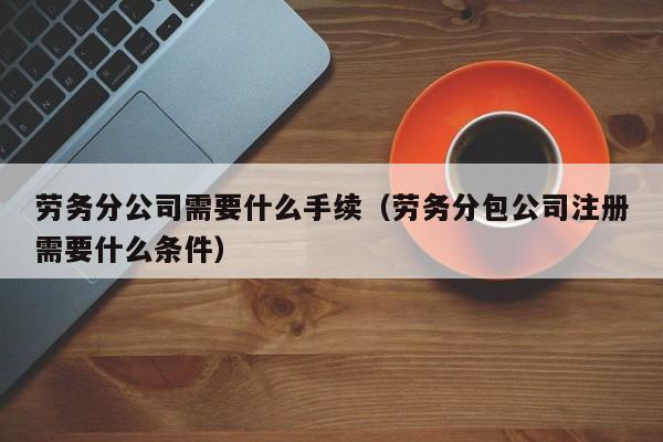 劳务分公司需要什么手续（劳务分包公司注册需要什么条件）