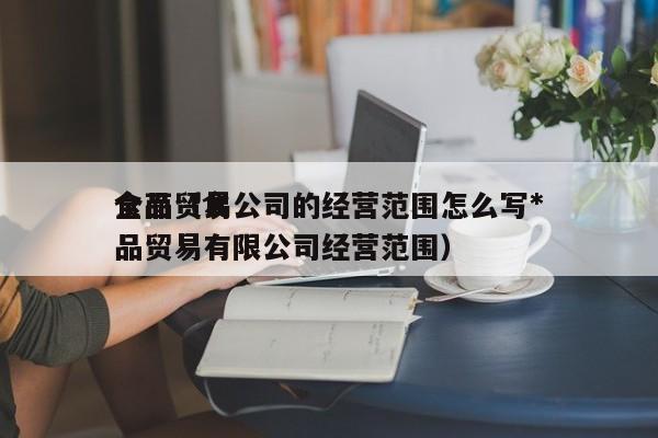 食品贸易公司的经营范围怎么写*全面（食品贸易有限公司经营范围）