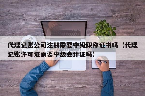 代理记账公司注册需要中级职称证书吗（代理记账许可证需要中级会计证吗）