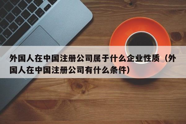 外国人在中国注册公司属于什么企业性质（外国人在中国注册公司有什么条件）