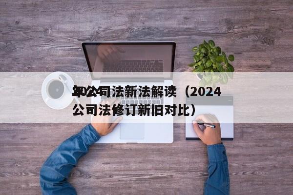 2024年公司法新法解读（2024年公司法修订新旧对比）