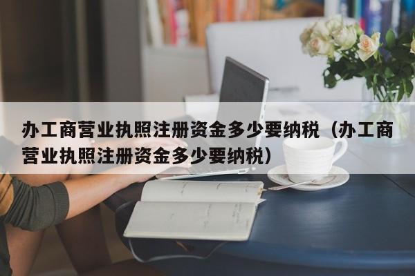 办工商营业执照注册资金多少要纳税（办工商营业执照注册资金多少要纳税）