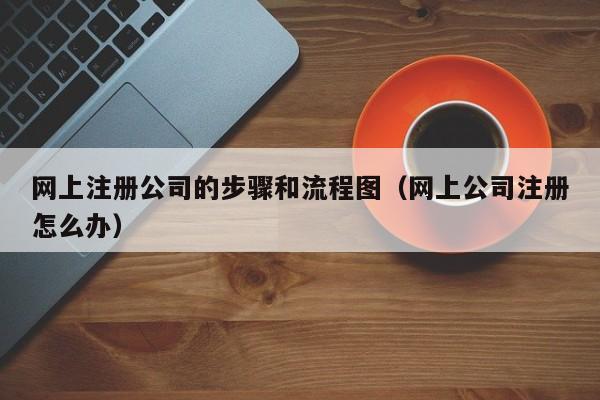 网上注册公司的步骤和流程图（网上公司注册怎么办）