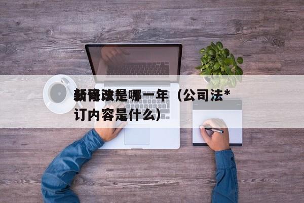 公司法*新修改是哪一年（公司法*新修订内容是什么）