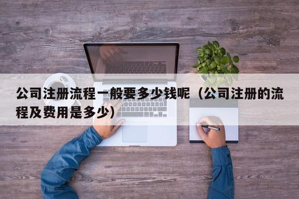 公司注册流程一般要多少钱呢（公司注册的流程及费用是多少）