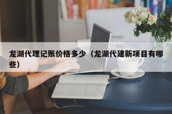 龙湖代理记账价格多少（龙湖代建新项目有哪些）