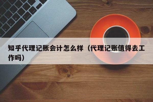 知乎代理记账会计怎么样（代理记账值得去工作吗）