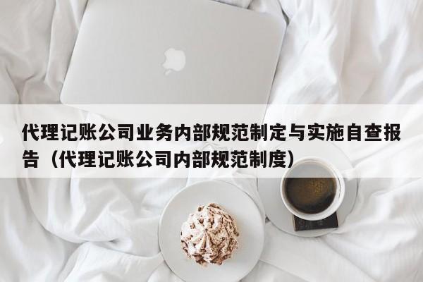 代理记账公司业务内部规范制定与实施自查报告（代理记账公司内部规范制度）