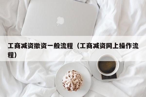 工商减资撤资一般流程（工商减资网上操作流程）