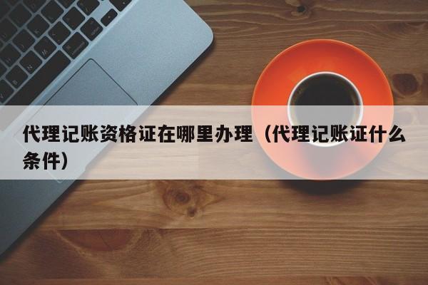 代理记账资格证在哪里办理(代理记账证什么条件)