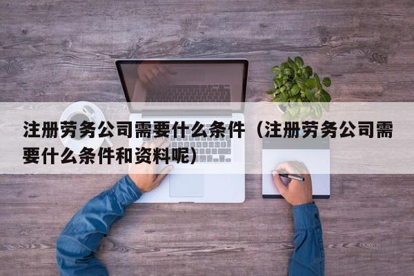 注册劳务公司需要什么条件（注册劳务公司需要什么条件和资料呢）