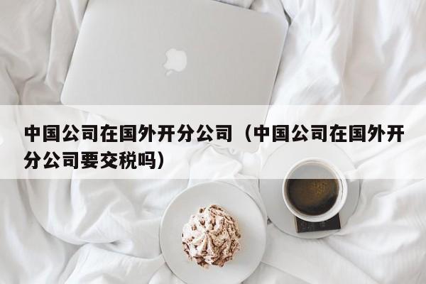 中国公司在国外开分公司（中国公司在国外开分公司要交税吗）