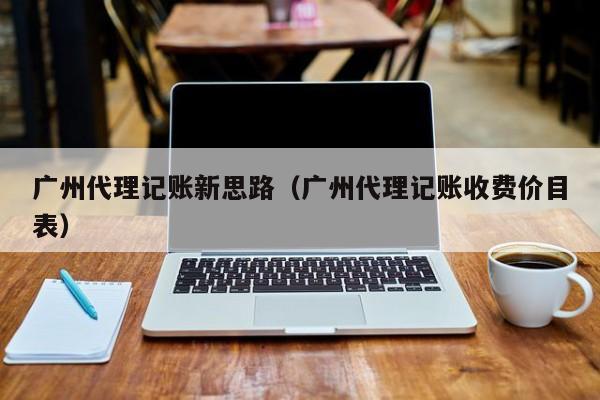 广州代理记账新思路（广州代理记账收费价目表）