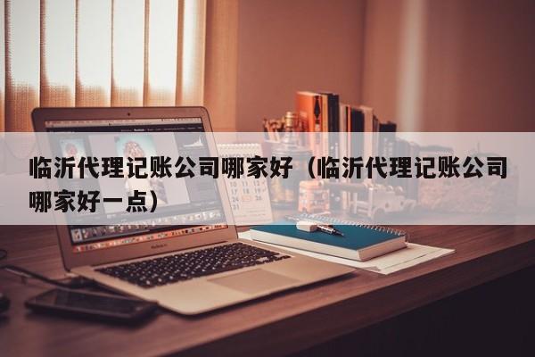 临沂代理记账公司哪家好（临沂代理记账公司哪家好一点）
