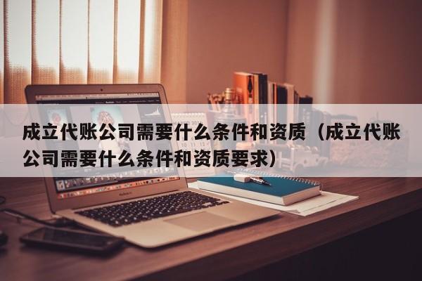 成立代账公司需要什么条件和资质（成立代账公司需要什么条件和资质要求）