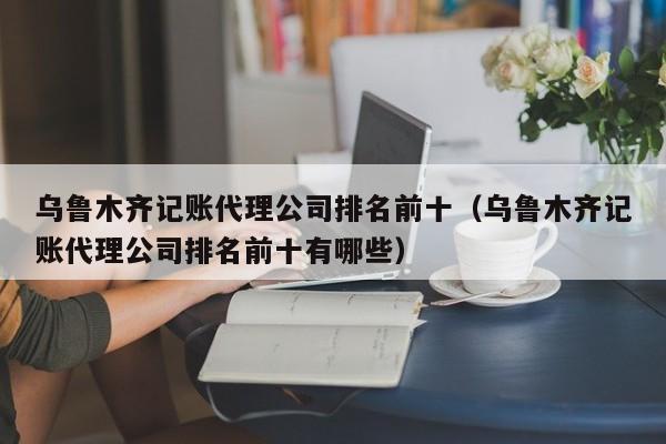 乌鲁木齐记账代理公司排名前十（乌鲁木齐记账代理公司排名前十有哪些）