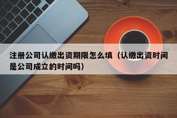 注册公司认缴出资期限怎么填（认缴出资时间是公司成立的时间吗）