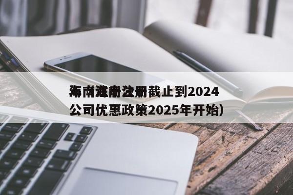 海南注册公司截止到2024年（海南注册公司优惠政策2025年开始）
