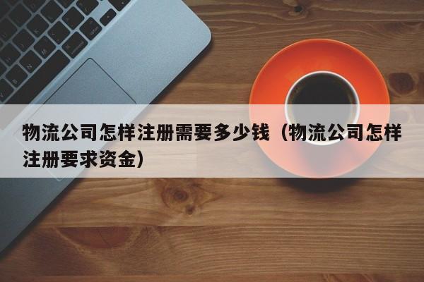 物流公司怎样注册需要多少钱(物流公司怎样注册要求资金)