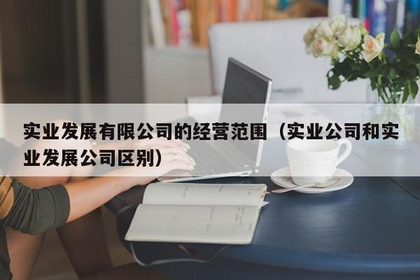 实业发展有限公司的经营范围（实业公司和实业发展公司区别）
