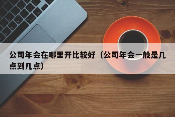 公司年会在哪里开比较好（公司年会一般是几点到几点）