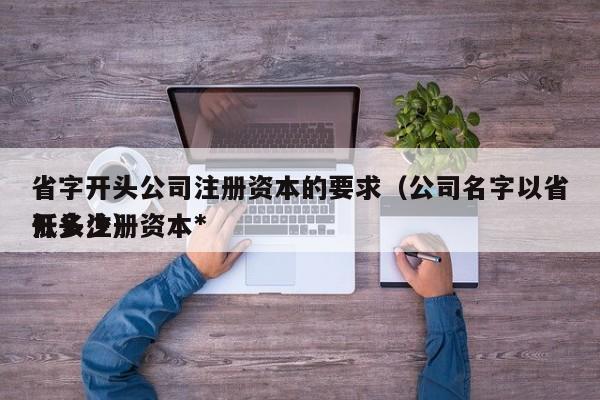 省字开头公司注册资本的要求（公司名字以省开头注册资本*低多少）