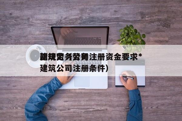 建筑劳务公司注册资金要求*新规定（劳务建筑公司注册条件）